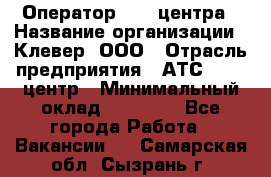 Оператор Call-центра › Название организации ­ Клевер, ООО › Отрасль предприятия ­ АТС, call-центр › Минимальный оклад ­ 25 000 - Все города Работа » Вакансии   . Самарская обл.,Сызрань г.